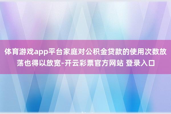 体育游戏app平台家庭对公积金贷款的使用次数放荡也得以放宽-开云彩票官方网站 登录入口