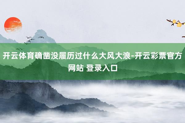 开云体育确凿没履历过什么大风大浪-开云彩票官方网站 登录入口