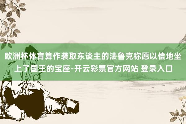 欧洲杯体育算作袭取东谈主的法鲁克称愿以偿地坐上了国王的宝座-开云彩票官方网站 登录入口