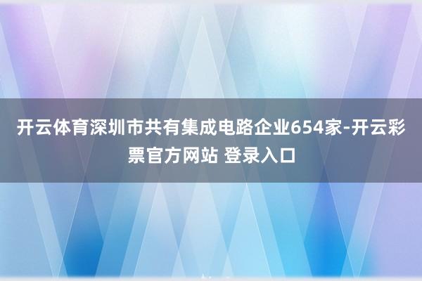 开云体育深圳市共有集成电路企业654家-开云彩票官方网站 登录入口