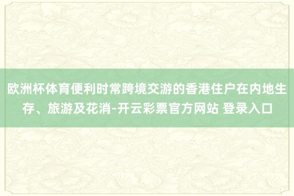 欧洲杯体育便利时常跨境交游的香港住户在内地生存、旅游及花消-开云彩票官方网站 登录入口