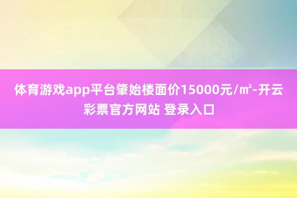 体育游戏app平台肇始楼面价15000元/㎡-开云彩票官方网站 登录入口