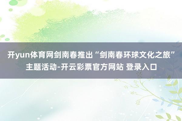 开yun体育网剑南春推出“剑南春环球文化之旅”主题活动-开云彩票官方网站 登录入口