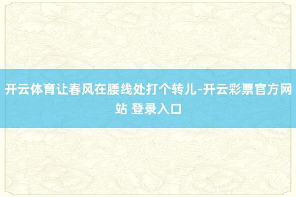 开云体育让春风在腰线处打个转儿-开云彩票官方网站 登录入口