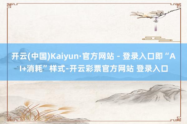 开云(中国)Kaiyun·官方网站 - 登录入口即“AI+消耗”样式-开云彩票官方网站 登录入口