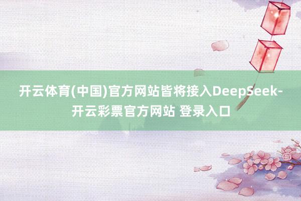 开云体育(中国)官方网站皆将接入DeepSeek-开云彩票官方网站 登录入口