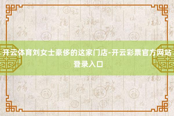 开云体育刘女士豪侈的这家门店-开云彩票官方网站 登录入口