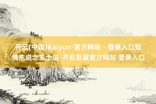 开云(中国)Kaiyun·官方网站 - 登录入口　　知情东说念主士说-开云彩票官方网站 登录入口