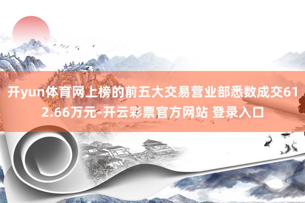开yun体育网上榜的前五大交易营业部悉数成交612.66万元-开云彩票官方网站 登录入口