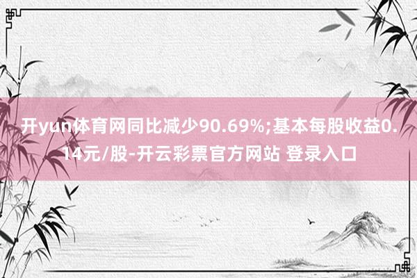开yun体育网同比减少90.69%;基本每股收益0.14元/股-开云彩票官方网站 登录入口