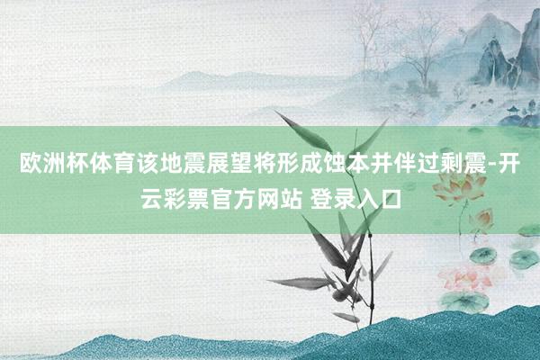 欧洲杯体育该地震展望将形成蚀本并伴过剩震-开云彩票官方网站 登录入口