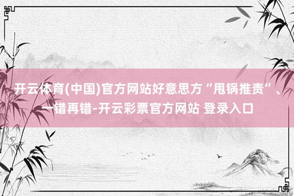开云体育(中国)官方网站好意思方“甩锅推责”、一错再错-开云彩票官方网站 登录入口