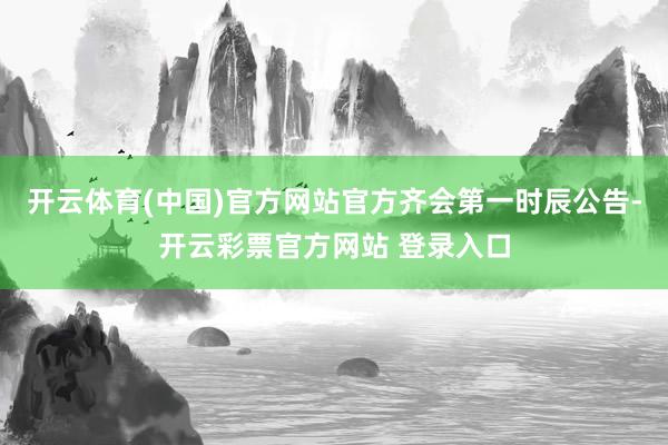 开云体育(中国)官方网站官方齐会第一时辰公告-开云彩票官方网站 登录入口