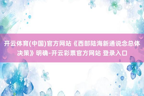 开云体育(中国)官方网站《西部陆海新通说念总体决策》明确-开云彩票官方网站 登录入口
