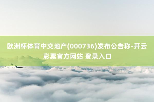 欧洲杯体育中交地产(000736)发布公告称-开云彩票官方网站 登录入口
