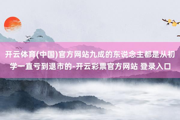 开云体育(中国)官方网站九成的东说念主都是从初学一直亏到退市的-开云彩票官方网站 登录入口