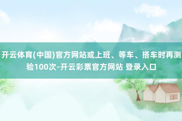 开云体育(中国)官方网站或上班、等车、搭车时再测验100次-开云彩票官方网站 登录入口