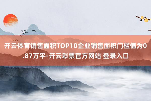 开云体育销售面积TOP10企业销售面积门槛值为0.87万平-开云彩票官方网站 登录入口