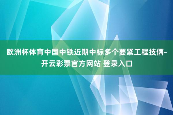 欧洲杯体育中国中铁近期中标多个要紧工程技俩-开云彩票官方网站 登录入口