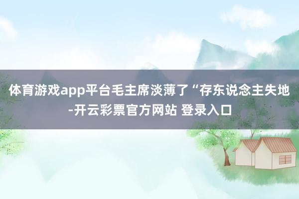 体育游戏app平台毛主席淡薄了“存东说念主失地-开云彩票官方网站 登录入口