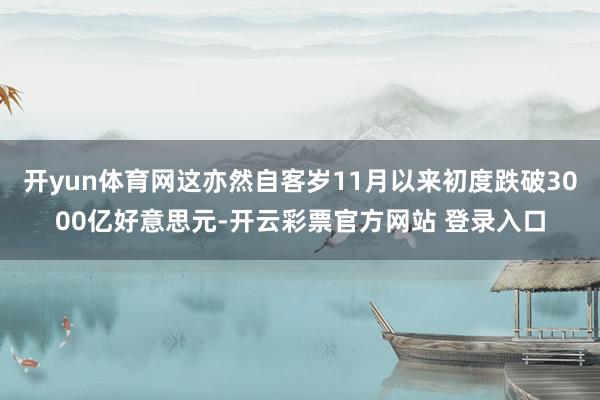 开yun体育网这亦然自客岁11月以来初度跌破3000亿好意思元-开云彩票官方网站 登录入口