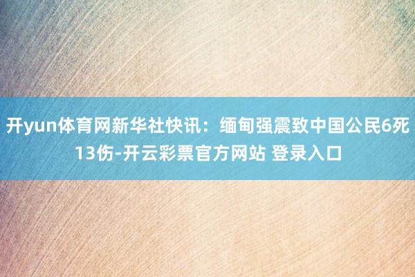 开yun体育网新华社快讯：缅甸强震致中国公民6死13伤-开云彩票官方网站 登录入口