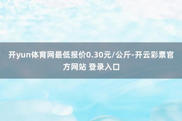 开yun体育网最低报价0.30元/公斤-开云彩票官方网站 登录入口