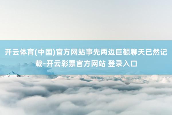 开云体育(中国)官方网站事先两边巨额聊天已然记载-开云彩票官方网站 登录入口