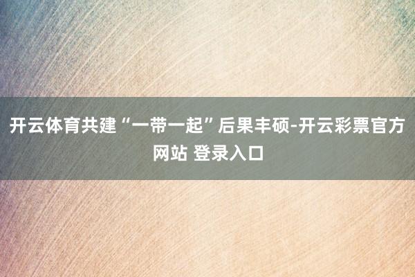 开云体育共建“一带一起”后果丰硕-开云彩票官方网站 登录入口