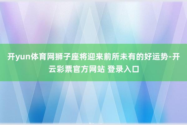 开yun体育网狮子座将迎来前所未有的好运势-开云彩票官方网站 登录入口