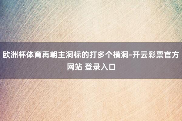 欧洲杯体育再朝主洞标的打多个横洞-开云彩票官方网站 登录入口
