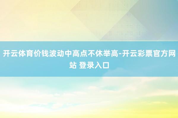 开云体育价钱波动中高点不休举高-开云彩票官方网站 登录入口