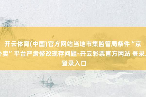 开云体育(中国)官方网站当地市集监管局条件“京东外卖”平台严肃整改现存问题-开云彩票官方网站 登录入口