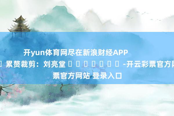 开yun体育网尽在新浪财经APP            						累赘裁剪：刘亮堂 							-开云彩票官方网站 登录入口