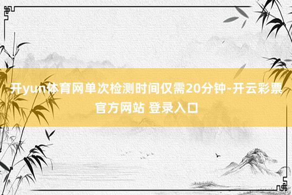 开yun体育网单次检测时间仅需20分钟-开云彩票官方网站 登录入口