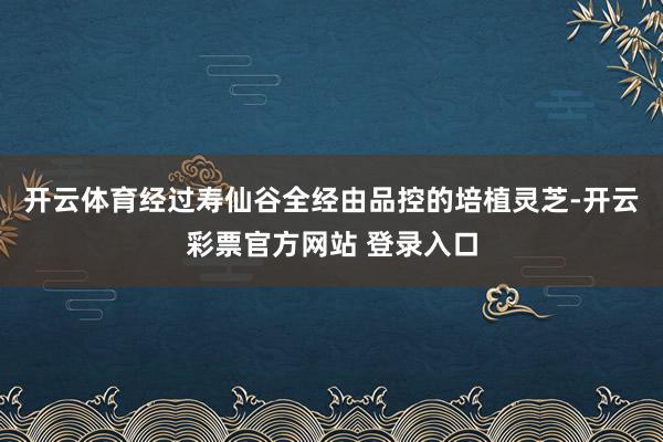 开云体育经过寿仙谷全经由品控的培植灵芝-开云彩票官方网站 登录入口