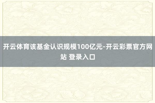 开云体育该基金认识规模100亿元-开云彩票官方网站 登录入口