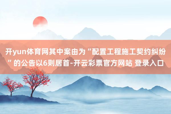 开yun体育网其中案由为“配置工程施工契约纠纷”的公告以6则居首-开云彩票官方网站 登录入口