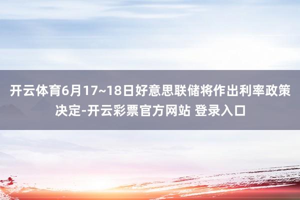 开云体育6月17~18日好意思联储将作出利率政策决定-开云彩票官方网站 登录入口