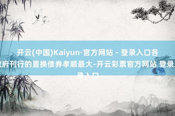 开云(中国)Kaiyun·官方网站 - 登录入口各级政府刊行的置换债券孝顺最大-开云彩票官方网站 登录入口