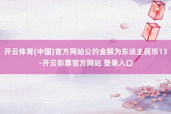 开云体育(中国)官方网站公约金额为东谈主民币13-开云彩票官方网站 登录入口