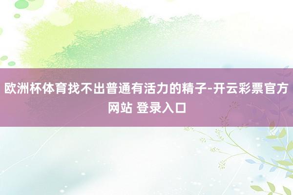 欧洲杯体育找不出普通有活力的精子-开云彩票官方网站 登录入口