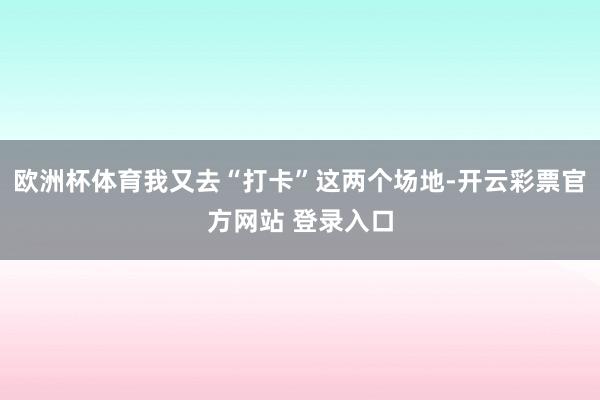 欧洲杯体育我又去“打卡”这两个场地-开云彩票官方网站 登录入口