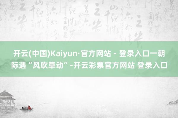 开云(中国)Kaiyun·官方网站 - 登录入口一朝际遇“风吹草动”-开云彩票官方网站 登录入口