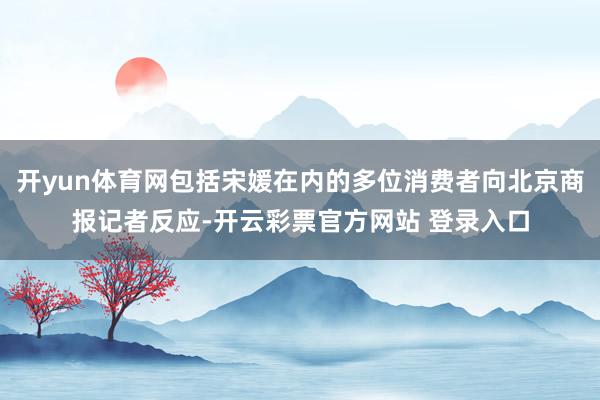 开yun体育网包括宋媛在内的多位消费者向北京商报记者反应-开云彩票官方网站 登录入口