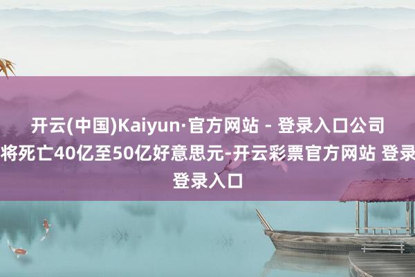 开云(中国)Kaiyun·官方网站 - 登录入口公司本年将死亡40亿至50亿好意思元-开云彩票官方网站 登录入口