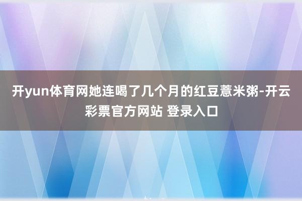 开yun体育网她连喝了几个月的红豆薏米粥-开云彩票官方网站 登录入口