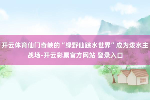 开云体育仙门奇峡的“绿野仙踪水世界”成为泼水主战场-开云彩票官方网站 登录入口