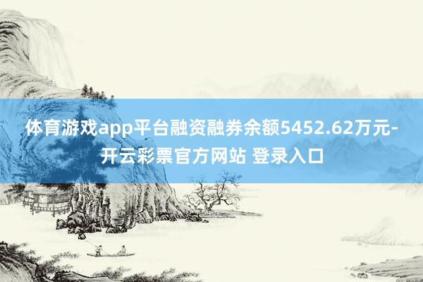 体育游戏app平台融资融券余额5452.62万元-开云彩票官方网站 登录入口