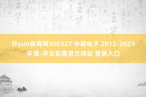 开yun体育网300327 中颖电子 2012-2023年报-开云彩票官方网站 登录入口